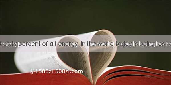 It is said that sixty percent of all energy  in the world today is being lost as waste he