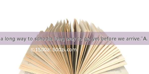 He said  “ a long way to schoola long way to go yet before we arrive.”A. It is; There