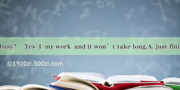―Are you still busy? ―Yes  I  my work  and it won’t take long.A. just finishB. am just fin