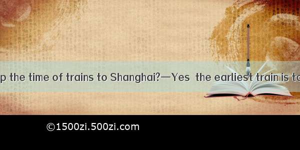 —Did you look up the time of trains to Shanghai?—Yes  the earliest train is to leave at 5: