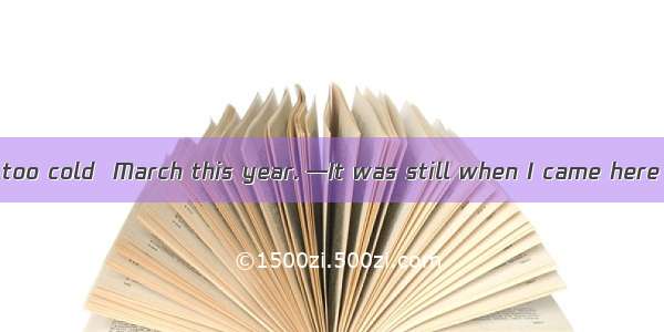 --The weather is too cold  March this year. —It was still when I came here years ago. A. f