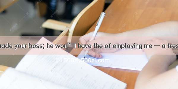 Don’t try to persuade your boss; he won’t have the of employing me — a fresh student.A. in