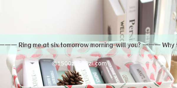 （09浙江六校联考  6）——— Ring me at six tomorrow morning  will you? ——— Why that early? I  . A. wi