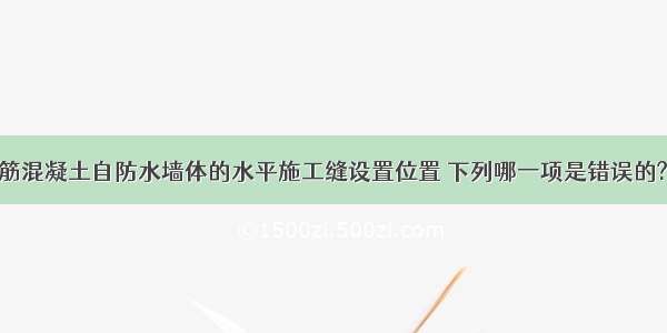 地下工程钢筋混凝土自防水墙体的水平施工缝设置位置 下列哪一项是错误的?A.墙体水平