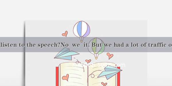 ---Did you listen to the speech?No  we  it. But we had a lot of traffic on our way.A.