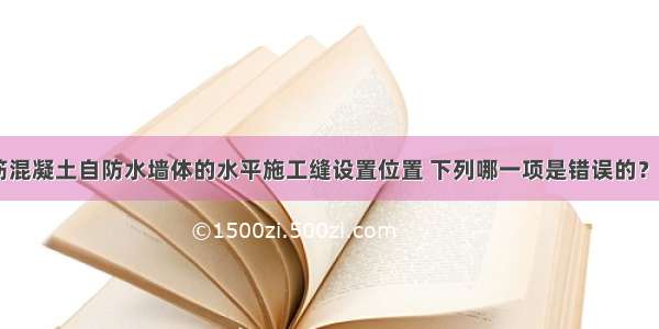 地下工程钢筋混凝土自防水墙体的水平施工缝设置位置 下列哪一项是错误的？［1999-068