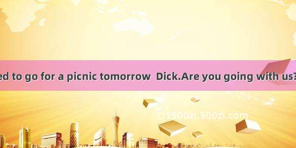 —We have decided to go for a picnic tomorrow  Dick.Are you going with us?—Well   you are g