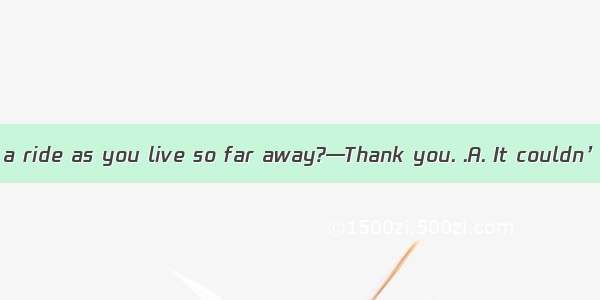 —Shall I give you a ride as you live so far away?—Thank you. .A. It couldn’t be betterB. O