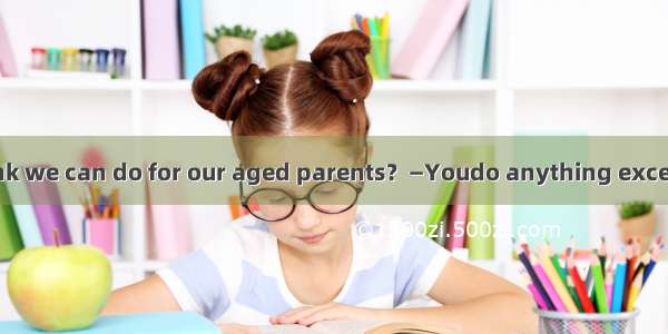 —What do you think we can do for our aged parents？—Youdo anything except that you visit th