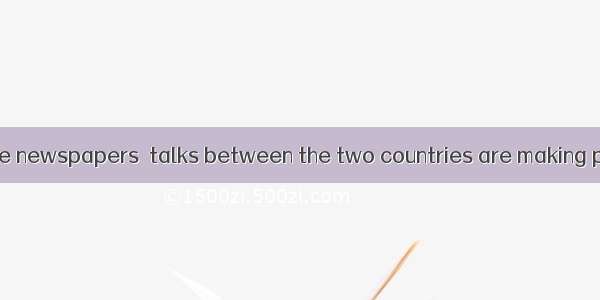 is reported in the newspapers  talks between the two countries are making progress.A. ItB