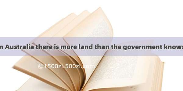 It is said that in Australia there is more land than the government knows . A. it what to