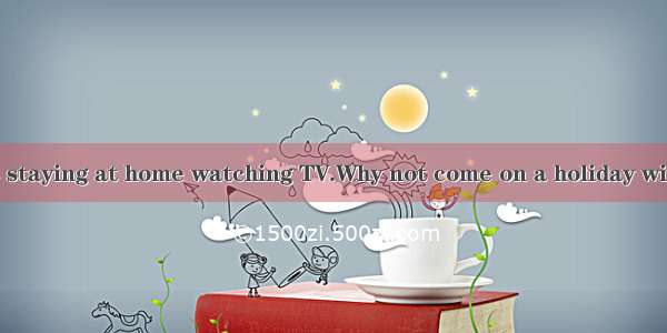 —You are always staying at home watching TV.Why not come on a holiday with us on such a lo