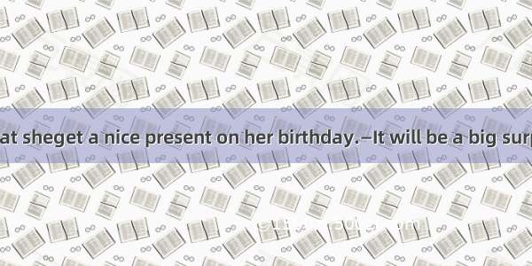 —I promise that sheget a nice present on her birthday.—It will be a big surprise to her.A.