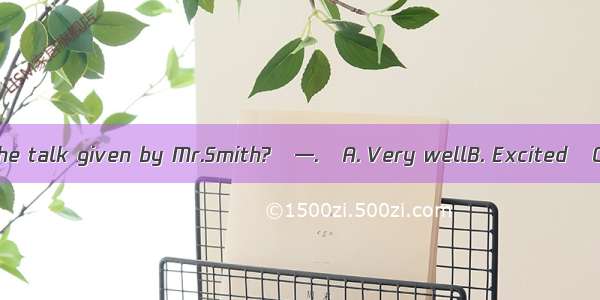 —How do you find the talk given by Mr.Smith?—.A. Very wellB. ExcitedC. BoringD. Not at