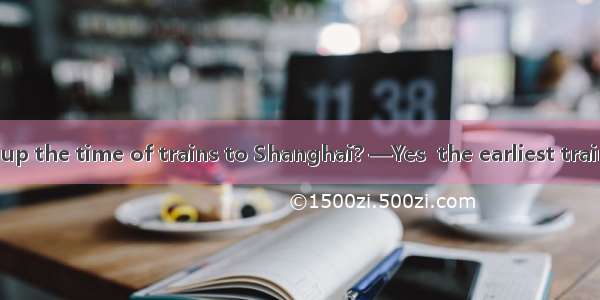 —Did you look up the time of trains to Shanghai? —Yes  the earliest train is to leave at 5