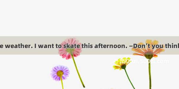 —Mum  it is nice weather. I want to skate this afternoon. —Don’t you think the ice on the