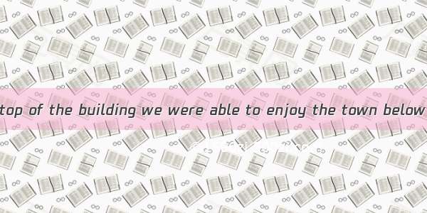 we stood at the top of the building we were able to enjoy the town below clearly.A. AsB.