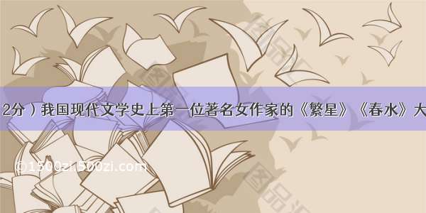 名著导读 （2分）我国现代文学史上第一位著名女作家的《繁星》《春水》大致包括三个