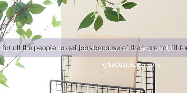 Its impossible for all the people to get jobs because of them are not fit for them.A. no