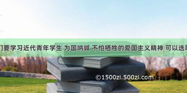 单选题我们要学习近代青年学生 为国呐喊 不怕牺牲的爱国主义精神 可以选取的历史事