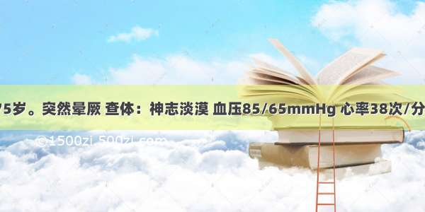 男性患者 75岁。突然晕厥 查体：神志淡漠 血压85/65mmHg 心率38次/分 四肢湿冷。