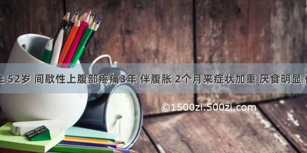 患者女性 52岁 间歇性上腹部疼痛3年 伴腹胀 2个月来症状加重 厌食明显 体重下降