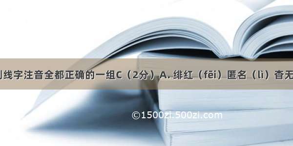 选出下面划线字注音全都正确的一组C（2分）A. 绯红（fēi）匿名（lì）杳无消息（y?o