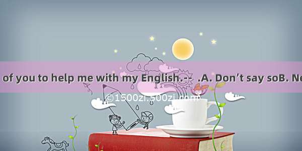 --It’s very kind of you to help me with my English.--  .A. Don’t say soB. Never mindC. My