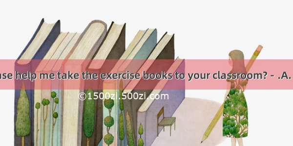 －Could you please help me take the exercise books to your classroom?－.A. No problem.B. I h