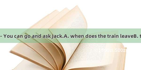 --I don’t know.-- You can go and ask Jack.A. when does the train leaveB. that we will plan