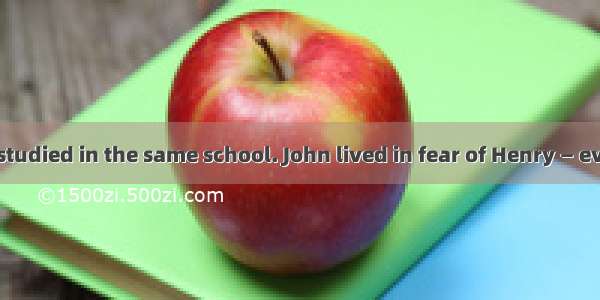 John and Henry studied in the same school. John lived in fear of Henry — every day he gave