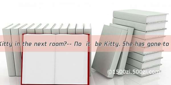 ----Listen! Is Kitty in the next room?-- No  it  be Kitty. She has gone to Beijing.A. m