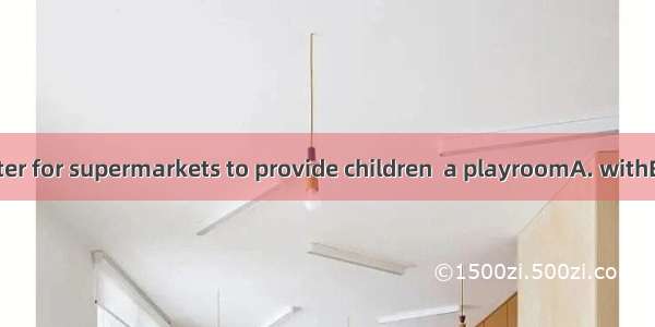 I think its better for supermarkets to provide children  a playroomA. withB. toC. onD. in