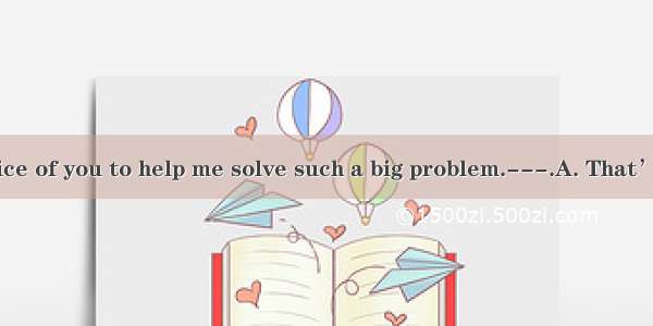 ---It’s very nice of you to help me solve such a big problem.---.A. That’s all right.B. Do