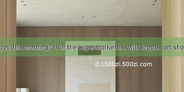 ---Where were you this morning?-I  in the supermarket.A. will shopB. am shoppingC. was
