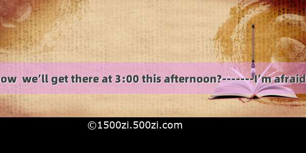 -----Do you know  we’ll get there at 3:00 this afternoon?-------I’m afraid we’ll be late.a