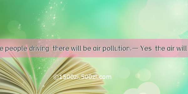 — If there are people driving  there will be air pollution.— Yes  the air will be fresher.