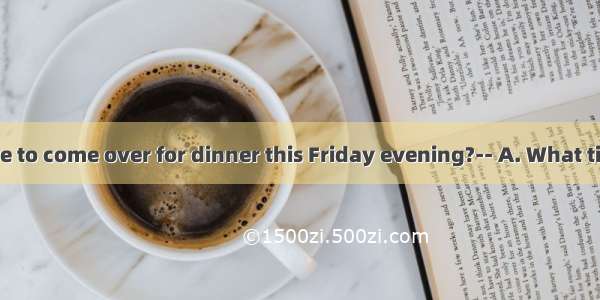 Would you like to come over for dinner this Friday evening?-- A. What time to go?B. Id