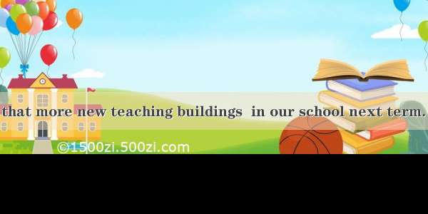 It is reported that more new teaching buildings  in our school next term. A. will be buil