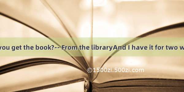 ----Where did you get the book?-- From the libraryAnd I have it for two weeks．A. borro