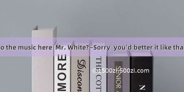 —May I listen to the music here  Mr. White?—Sorry  you’d better it like that.A. not to doB