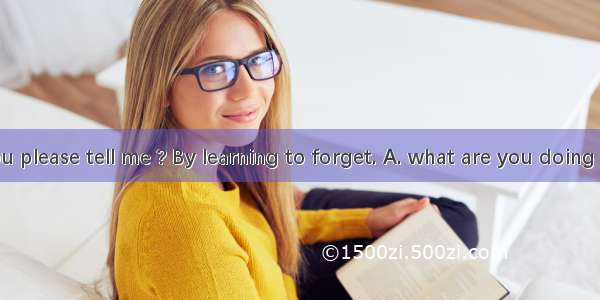 -- Could you please tell me ? By learning to forget. A. what are you doing nowB. how I