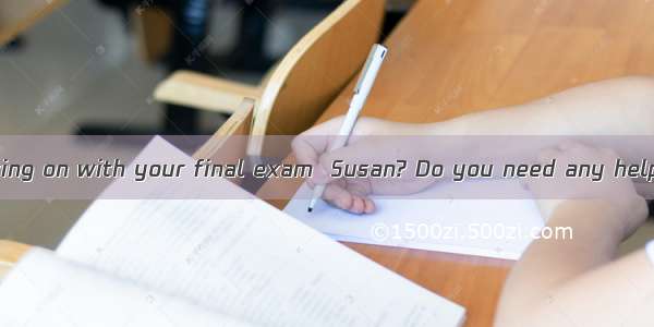 —How are you getting on with your final exam  Susan? Do you need any help?—   but I think