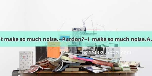 —Jim  please don’t make so much noise.—Pardon?—I  make so much noise.A. tell you don’tB. t