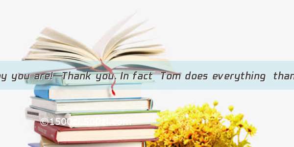 —What a careful boy you are!—Thank you. In fact  Tom does everything  than me.A. more care