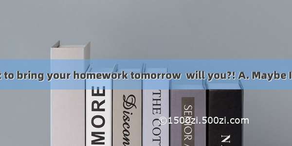 ---Don’t forget to bring your homework tomorrow  will you?! A. Maybe I willB. No  I wo