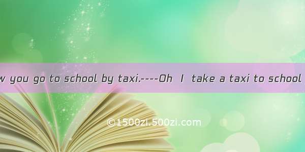 ----I didn’t know you go to school by taxi.----Oh  I  take a taxi to school  but my bike n