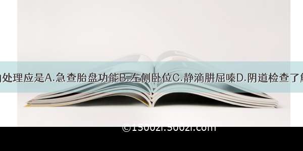 此时不恰当的处理应是A.急查胎盘功能B.左侧卧位C.静滴肼屈嗪D.阴道检查了解头盆关系E.