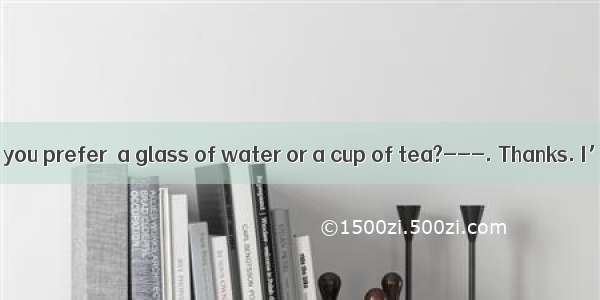 ---Which do you prefer  a glass of water or a cup of tea?---. Thanks. I’m not thir