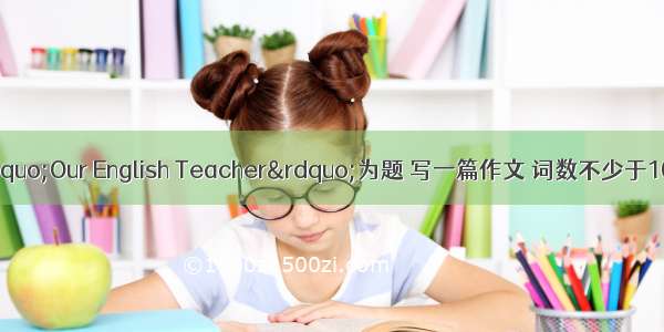 根据提示 以“Our English Teacher”为题 写一篇作文 词数不少于100个。提示：1